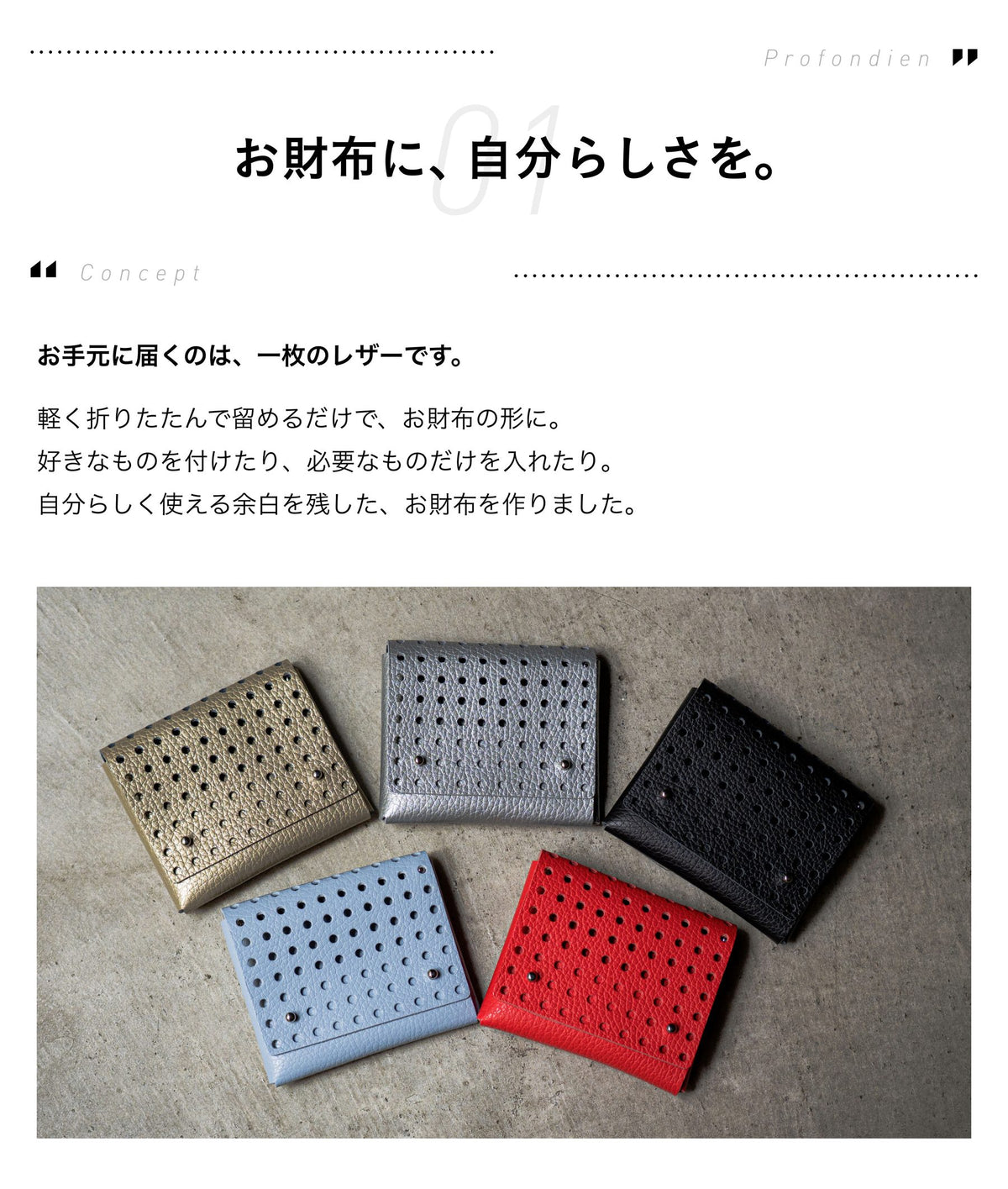 01 Concept お財布に、自分らしさを。お手元に届くのは、一枚のレザーです。軽く折りたたんで留めるだけで、お財布の形に。好きなものを付けたり、必要なものだけを入れたり。自分らしく使える余白を残した、お財布を作りました。