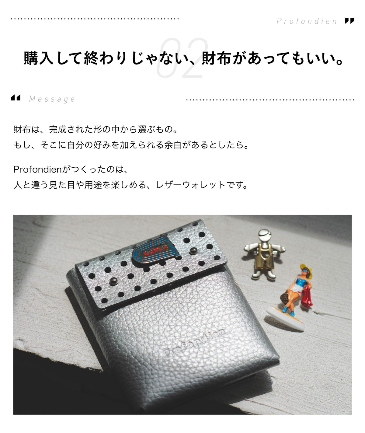 02 Message 購入して終わりじゃない、財布があってもいい。財布は、完成された形の中から選ぶもの。もし、そこに自分の好みを加えられる余白があるとしたら。Profondienがつくったのは、人と違う見た目や用途を楽しめる、レザーウォレットです。