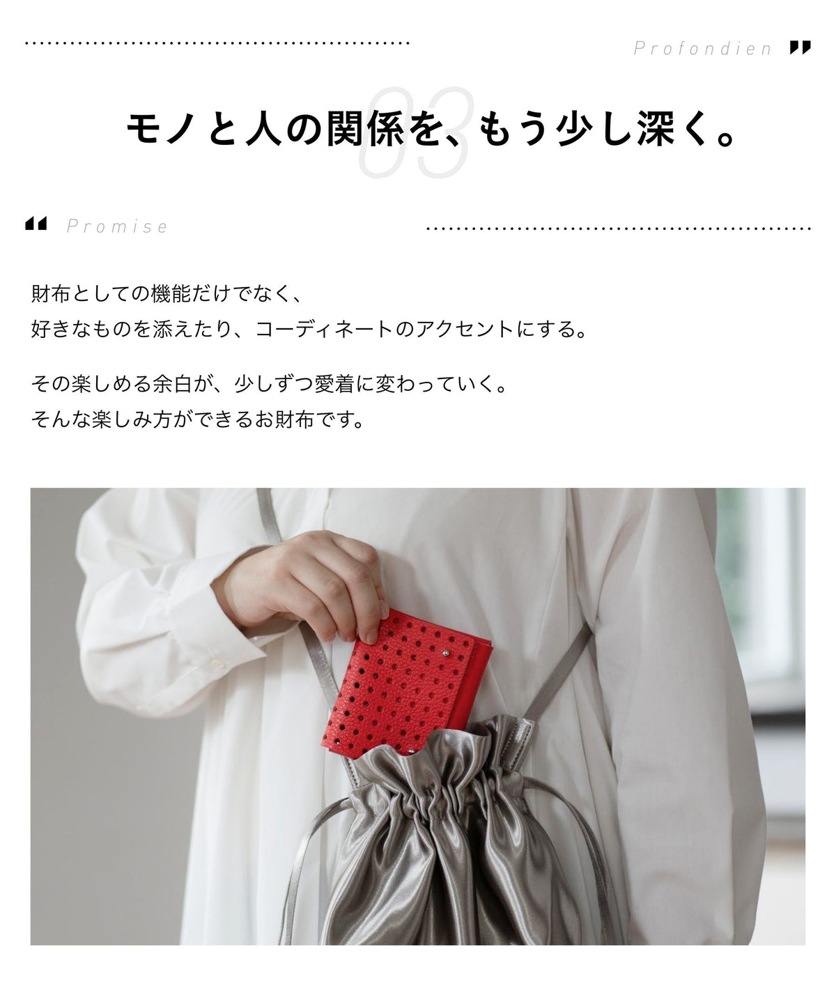 03 Promise モノと人の関係を、もう少し深く。財布としての機能だけでなく、好きなものを添えたり、コーディネートのアクセントにする。その楽しめる余白が、少しずつ愛着に変わっていく。そんな楽しみ方ができるお財布です。