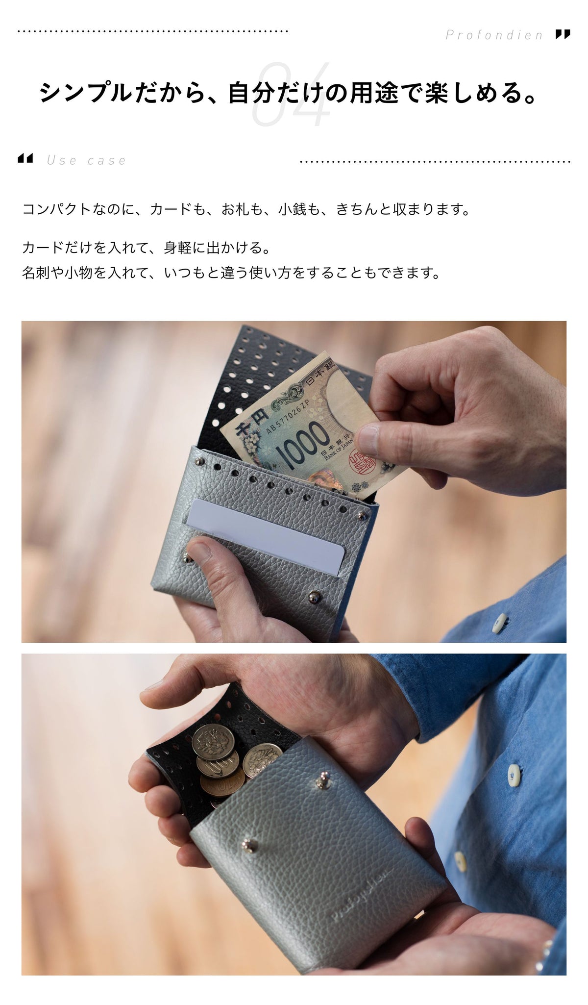 04 Use case シンプルだから、自分だけの用途で楽しめる。コンパクトなのに、カードも、お札も、小銭も、きちんと収まります。カードだけを入れて、身軽に出かける。名刺や小物を入れて、いつもと違う使い方をすることもできます。