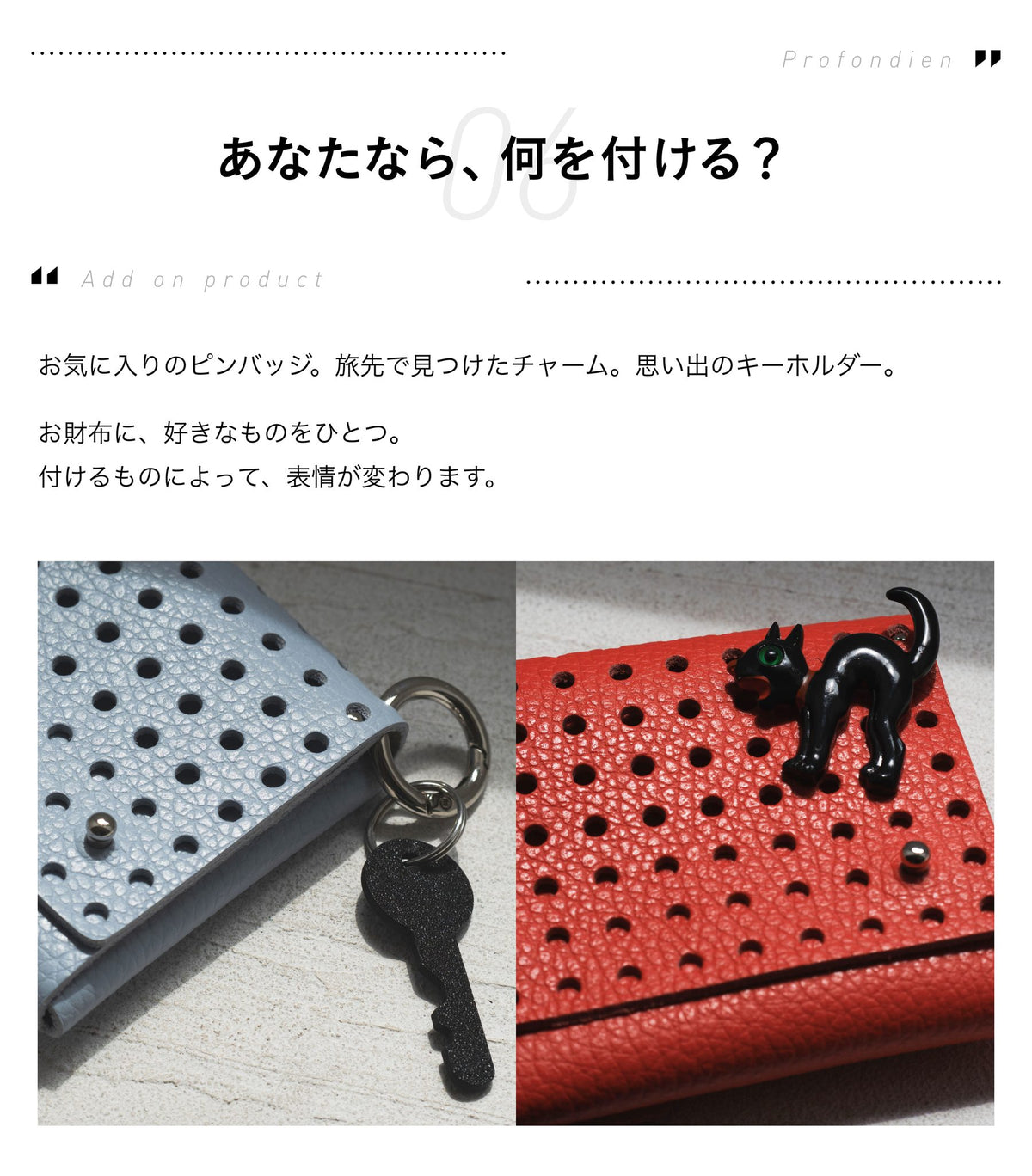 06 Add on product あなたなら、何を付ける？お気に入りのピンバッジ、旅先で見つけたチャーム、思い出のキーホルダー。お財布に、好きなものをひとつ。付けるものによって、表情が変わります。